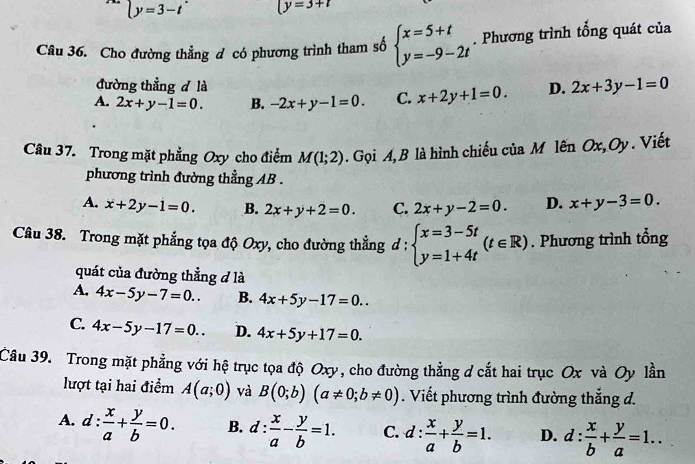 ly=3-t^(·)
(y=3+t
Câu 36. Cho đường thẳng đ có phương trình tham số beginarrayl x=5+t y=-9-2tendarray.. Phương trình tổng quát của
đường thẳng d là
A. 2x+y-1=0. B. -2x+y-1=0. C. x+2y+1=0. D. 2x+3y-1=0
Câu 37. Trong mặt phẳng Oxy cho điểm M(1;2). Gọi A, B là hình chiếu của M lên Ox, Oy. Viết
phương trình đường thẳng AB .
A. x+2y-1=0. B. 2x+y+2=0. C. 2x+y-2=0. D. x+y-3=0.
Câu 38. Trong mặt phẳng tọa độ Oxy, cho đường thẳng d : beginarrayl x=3-5t y=1+4tendarray. (t∈ R). Phương trình tổng
quát của đường thẳng đ là
A. 4x-5y-7=0.. B. 4x+5y-17=0..
C. 4x-5y-17=0.. D. 4x+5y+17=0.
Câu 39. Trong mặt phẳng với hệ trục tọa độ Oxy, cho đường thẳng d cắt hai trục Ox và Oy lần
lượt tại hai điểm A(a;0) và B(0;b)(a!= 0;b!= 0). Viết phương trình đường thắng d.
A. d: x/a + y/b =0. B. d: x/a - y/b =1. C. d: x/a + y/b =1. D. d: x/b + y/a =1..