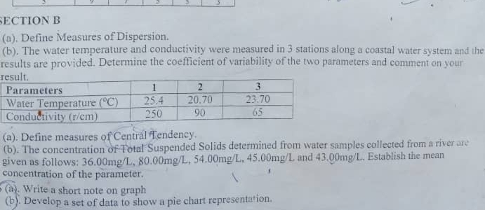 ECTION B
(a). Define Measures of Dispersion.
(b). The water temperature and conductivity were measured in 3 stations along a coastal water system and the
results are provided. Determine the coefficient of variability of the two parameters and comment on your
r
(a). Define measures of Central Tendency.
(b). The concentration of Total Suspended Solids determined from water samples collected from a river are
given as follows: 36.00mg/L, 80.00mg/L, 54.00mg/L, 45.00mg/L and 43.00mg/L. Establish the mean
concentration of the parameter.
(a). Write a short note on graph
(b). Develop a set of data to show a pie chart representation.