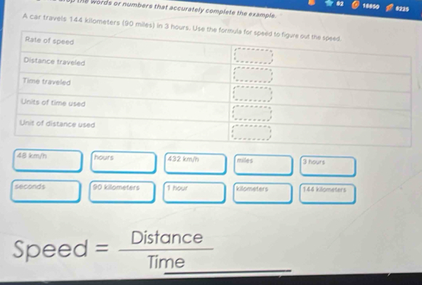 ●2 18850 8225
the words or numbers that accurately complete the example.
A car travels 144 kilometers (90 miles) in 3
48 km/h hours 432 km/h miles 3 hours
seconds 90 kilometers 1 hour kilometers 144 kilometers
Speed = Distance
Time