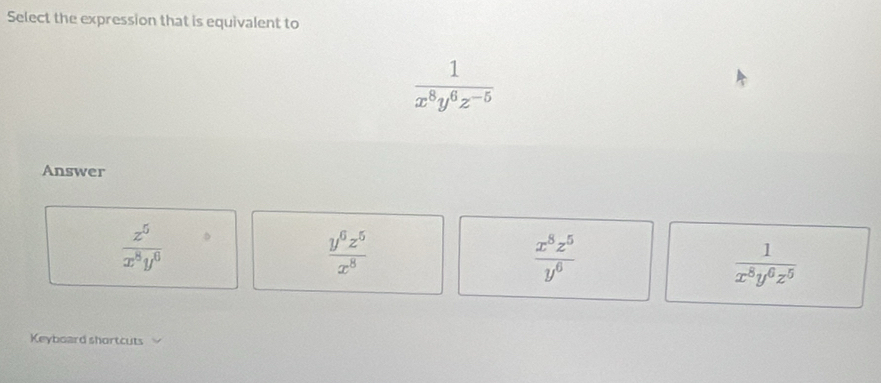 Select the expression that is equivalent to
 1/x^8y^6z^(-5) 
Answer
 z^5/x^8y^0 
 y^6z^5/x^8 
 x^8z^5/y^6 
 1/x^8y^6z^5 
Keyboard shortcuts