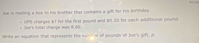 POSS 
Joe is mailing a box to his brother that contains a gift for his birthday. 
UPS charges $7 for the first pound and $0.20 for each additional pound. 
Joe’s total charge was 8.60. 
Write an equation that represents the number of pounds of Joe’s gift, p.