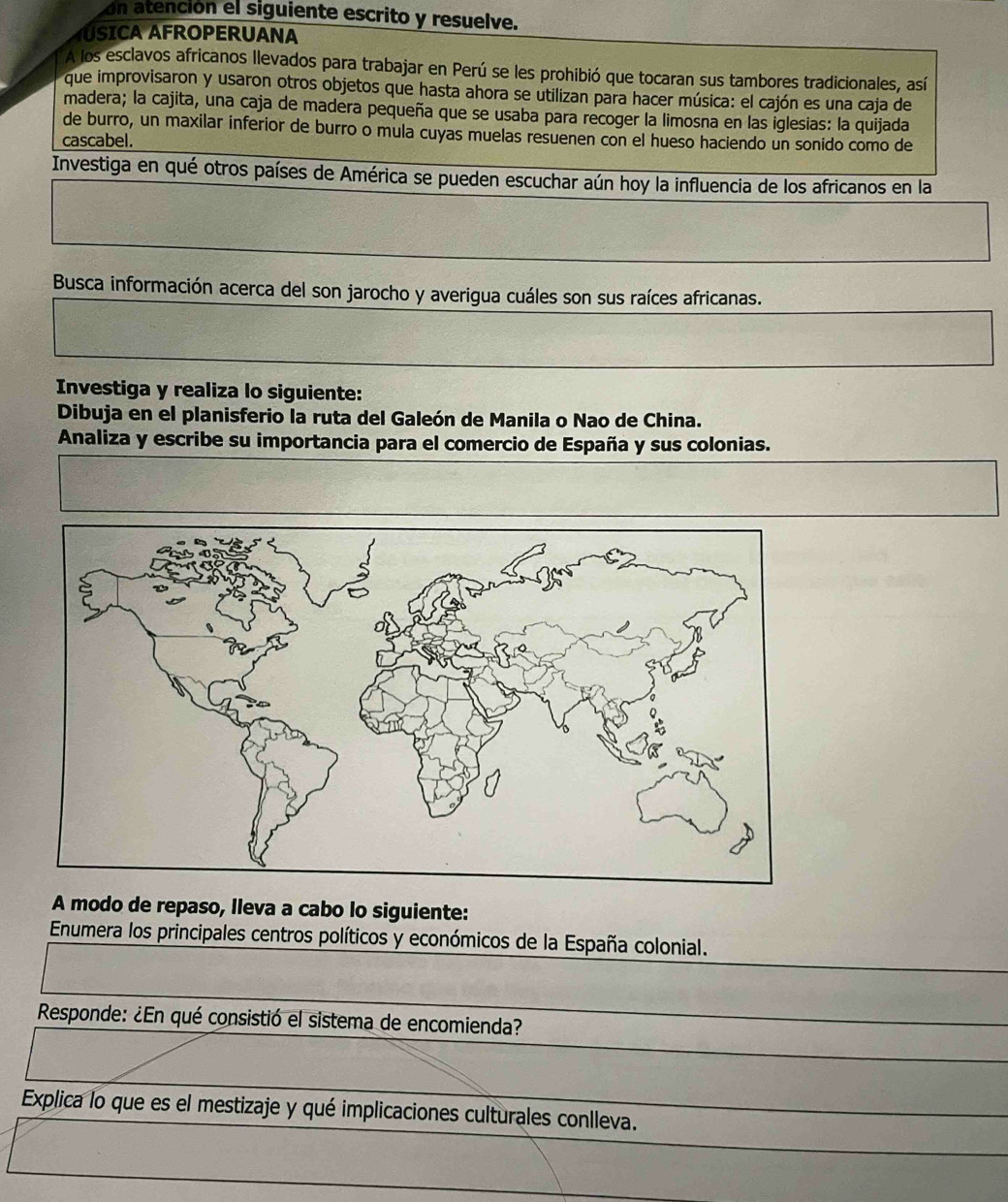 on atención el siguiente escrito y resuelve. 
ÁSICA AFROPERUANA 
A los esclavos africanos llevados para trabajar en Perú se les prohibió que tocaran sus tambores tradicionales, así 
que improvisaron y usaron otros objetos que hasta ahora se utilizan para hacer música: el cajón es una caja de 
madera; la cajita, una caja de madera pequeña que se usaba para recoger la limosna en las iglesias: la quijada 
de burro, un maxilar inferior de burro o mula cuyas muelas resuenen con el hueso haciendo un sonido como de 
cascabel. 
Investiga en qué otros países de América se pueden escuchar aún hoy la influencia de los africanos en la 
Busca información acerca del son jarocho y averigua cuáles son sus raíces africanas. 
Investiga y realiza lo siguiente: 
Dibuja en el planisferio la ruta del Galeón de Manila o Nao de China. 
Analiza y escribe su importancia para el comercio de España y sus colonias. 
A modo de repaso, lleva a cabo lo siguiente: 
Enumera los principales centros políticos y económicos de la España colonial. 
Responde: ¿En qué consistió el sistema de encomienda? 
Explica lo que es el mestizaje y qué implicaciones culturales conlleva.