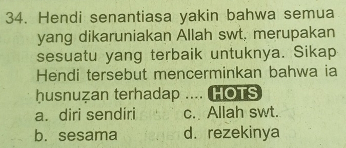 Hendi senantiasa yakin bahwa semua
yang dikaruniakan Allah swt. merupakan
sesuatu yang terbaik untuknya. Sikap
Hendi tersebut mencerminkan bahwa ia
husnuzan terhadap .... HOTS
a. diri sendiri c. Allah swt.
b. sesama d. rezekinya