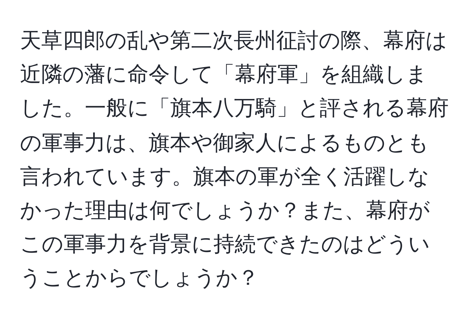 天草四郎の乱や第二次長州征討の際、幕府は近隣の藩に命令して「幕府軍」を組織しました。一般に「旗本八万騎」と評される幕府の軍事力は、旗本や御家人によるものとも言われています。旗本の軍が全く活躍しなかった理由は何でしょうか？また、幕府がこの軍事力を背景に持続できたのはどういうことからでしょうか？