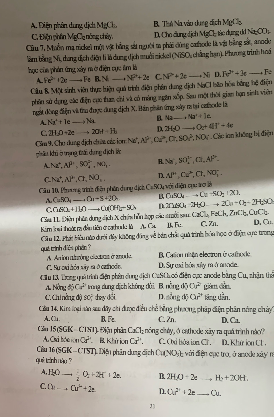 A. Điện phân dung dịch MgCl_2. B. Thả Na vào dung dịch MgCl_2.
C. Điện phân 1 MgCl_2 nóng chảy. D. Cho dung dịch MgCl_2 tác dụng dd Na_2CO_3.
Câu 7. Muốn mạ nickel một vật bằng sắt người ta phải dùng cathode là vật bằng sắt, anode
làm bằng Ni, dung dịch điện li là dung dịch muối nickel ở (NiSO_4 chẳng hạn). Phương trình hoá
học của phản ứng xảy ra ở điện cực âm là
A. Fe^(2+)+2e Fe B. Ni Ni^(2+)+2e C. Ni^(2+)+2eto Ni D. Fe^(3+)+3eto Fe
Câu 8. Một sinh viên thực hiện quá trình điện phân dung dịch NaCl bão hòa bằng hệ điện
phân sử dụng các điện cực than chì và có màng ngăn xốp. Sau một thời gian bạn sinh viên
ngắt dòng điện và thu được dung dịch X. Bán phản ứng xảy ra tại cathode là
A. Na^++leto Na.
B. Nato Na^++1e.
C. 2H_2O+2eto 2OH+H_2
D. 2H_2O O_2+4H^++4e
Câu 9. Cho dung dịch chứa các ion: sqrt(a) I Al^(3+),Cu^(2+),Cl^-,SO_4^((2-),NO_3^- Các ion không bị điện
phân khi ở trạng thái dung dịch là:
A. Na^+),Al^(3+),SO_4^((2-),NO_3^-. B. Na^+),SO_4^((2-),Cl^-),Al^(3+).
C. Na^+,Al^(3+),Cl^-,NO_3^(-.
D. Al^3+),Cu^(2+),Cl^-,NO_3^(-.
Câu 10. Phương trình điện phân dung dịch CuSO_4) với điện cực trơ là
A. CuSO_4to Cu+S+2O_2.
B. CuSO_4 to Cu+SO_2+2O.
C. CuSO_4+H_2Oto Cu(OH)_2+SO_3 D. 2CuSO_4+2H_2O- to 2Cu+O_2+2H_2SO
Câu 11. Điện phân dung dịch X chứa hỗn hợp các muối sau: CaCl_2,FeCl_3,ZnCl_2,CuCl_2.
Kim loại thoát ra đầu tiên ở cathode là A. Ca. B. Fe. C. Zn. D. Cu.
Câu 12. Phát biểu nào dưới đây không đúng về bản chất quá trình hóa học ở điện cực trong
quá trình điện phân ?
A. Anion nhường electron ở anode. B. Cation nhận electron ở cathode.
C. Sự oxi hóa xảy ra ở cathode. D. Sự oxi hóa xảy ra ở anode.
Câu 13. Trong quá trình điện phân dung dịch CuSO_4 có điện cực anode bằng Cu, , nhận thấ
A. Nồng độ Cu^(2+) trong dung dịch không đồi. B. nồng độ Cu^(2+) giảm dần.
C. Chi nồng độ SO_4^((2-) thay đổi. D. nhat O)r ng độ Cu^(2+) tăng dần.
Câu 14. Kim loại nào sau đây chi được điều chế bằng phương pháp điện phân nóng chảy
A. Cu. B. Fe. C. Zn. D. Ca.
Câu 15 (SGK - CTST). Điện phân CaCl_2 nóng chảy, ở cathode xảy ra quá trình nào?
A. Oxi hóa ion Ca^(2+). B. Khử ion Ca^(2+). C. Oxi hóa ion Cl. D. Khử ion Cl .
Câu 16 (SGK -  CTST). Điện phân dung dịch Cu(NO_3) 22 với điện cực trơ, ở anode xảy ra
quá trình nào ?
A. H 60  1/2 O_2+2H^++2e.
B. 2H_2O+2e H_2+2OH.
C. Cu → Cu^(2+)+2e.
D. Cu^(2+)+2e Cu.
21