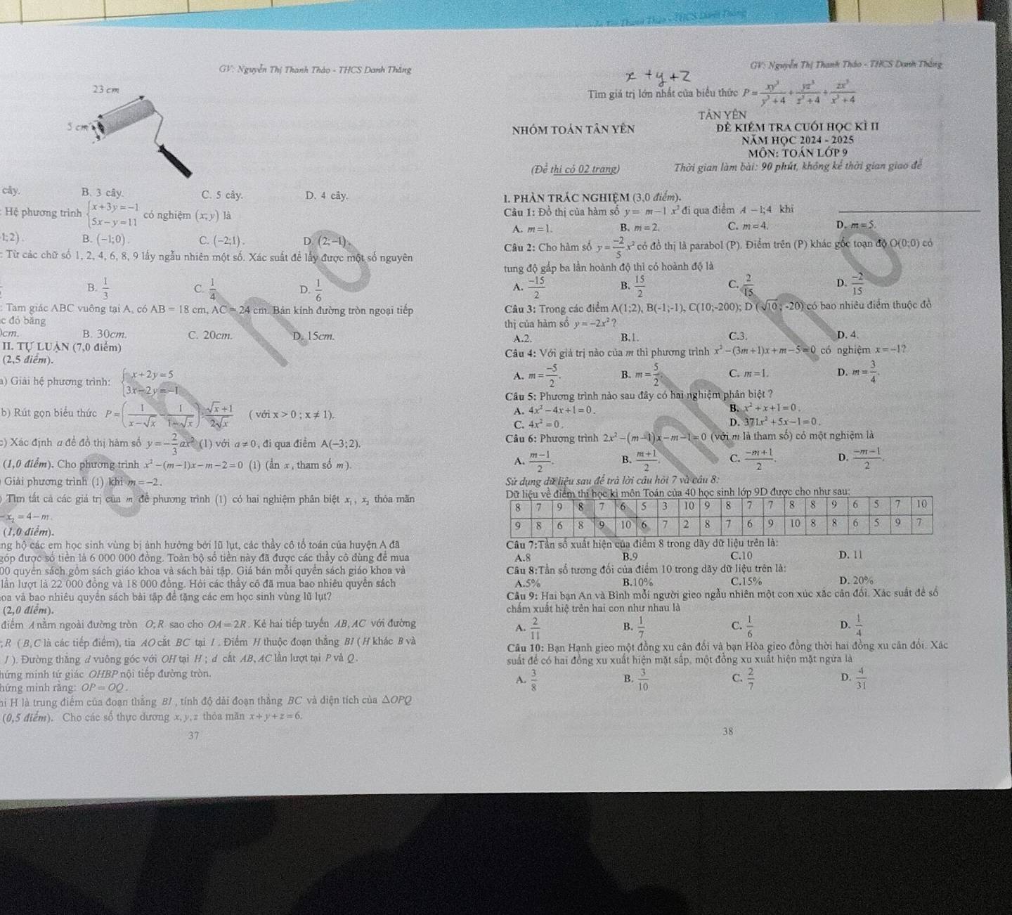 HCS Dre Dóna
GV: Nguyễn Thị Thanh Tháo - THCS Danh Thắng  GV: Nguyễn Thị Thanh Tháo - THCS Danh Thắng
23 cm
Tim giá trị lớn nhất của biểu thức P= xy^3/y^3+4 + yz^3/z^3+4 + zx^3/x^3+4 
Tân Yên
5 cm Đề kiêm tra cuối học kì II
nhóm toán tân yên
NăM HỌC 2024 - 2025
MÔN: TOá N1.OP9
(Để thi có 02 trang)  Thời gian làm bài: 90 phút, không kể thời gian giao để
cây. B. 3 cây. C. 5 cây. D. 4 cây. 1. phản trác nghiệm ( 3.0d iểm).
: Hệ phương trình beginarrayl x+3y=-1 5x-y=11endarray. có nghiệm (x,y) là  Câu 1: Đồ thị của hàm số y=m-1x^2 đi qua điểm A-1;4 khí_
A. m=1 B. m=2. C. m=4. D. m=5
1;2). B. (-1;0). C. (-2;1). D (2;-1)
:Từ các chữ số 1, 2, 4, 6, 8, 9 lấy ngẫu nhiên một số. Xác suất để lấy được một số nguyên  Câu 2: Cho hàm số y= (-2)/5 x^2 có đồ thị là parabol (P). Điểm trên (P) khác gốc toạn độ O(0;0) có
tung độ gắp ba lần hoành độ thì có hoành độ là
C.
D.
A.
C.
D.
B.  1/3   1/4   1/6   (-15)/2  B.  15/2   2/15   (-2)/15 
: Tam giác ABC vuông tại A, có AB=18 cm, AC=24 cm Bản kính đường tròn ngoại tiếp Câu 3: Trong các điểm A(1;2),B(-1;-1),C(10;-200);D(sqrt(10);-20) có bao nhiêu điểm thuộc đỏ
c đó bǎng
thị của hàm số y=-2x^2 ?
cm. B. 30cm. C. 20cm. D. 15cm. A.2. B,1. D. 4.
II. Tự LUẠN (7,0 điểm) C.3.
(2,5 điểm).  Câu 4: Với giả trị nào của m thì phương trình x^2-(3m+1)x+m-5=0 có nghiệm x=-1 、
a) Giải hệ phương trình: beginarrayl x+2y=5 3x-2y=-1endarray.
A. m= (-5)/2 . B. m= 5/2  C. m=1. D. m= 3/4 .
Cầu 5: Phương trình nào sau đây có hai nghiệm phân biệt ?
A. 4x^2-4x+1=0. B. x^2+x+1=0.
b) Rút gọn biểu thức P=( 1/x-sqrt(x) - 1/1-sqrt(x) ): (sqrt(x)+1)/2sqrt(x)  ( với x>0;x!= 1). D. 371x^2+5x-1=0.
C. 4x^2=0.
c) Xác định a đề đồ thị hàm số y=- 2/3 ax^2 1) với a!= 0 , đi qua điểm A(-3;2). Câu 6: Phương trình 2x^2-(m-1)x-m-1=0 (với m là tha mshat o) có một nghiệm là
(1,0 điểm). Cho phương trình x^2-(m-1)x-m-2=0 (1) an x , tham số m )
A.  (m-1)/2 . B.  (m+1)/2 . C.  (-m+1)/2 . D.  (-m-1)/2 ,
Giải phương trình (1) khi m=-2. Sử dụng dữ liệu sau để trà lời câu hỏi 7 và câu 8.
Tìm tất cả các giá trị của m để phương trình (1) có hai nghiệm phân biệt xị , x, thỏa măn
x_2=4-m
(1,0 điểm).
ng hộ các em học sinh vùng bị ảnh hưởng bởi lũ lụt, các thầy cô tổ toán của huyện A đã Câu 7:Tần số xuất hiện của điểm 8 trong dãy dữ liệu trên là: D. 11
đóp được số tiền là 6 000 000 đồng. Toàn bộ số tiền này đã được các thầy cô đùng để mua A.8 B.9
C.10
00 quyển sách gồm sách giáo khoa và sách bài tập. Giá bán mỗi quyển sách giáo khoa và Cầu 8:Tần số tương đối của điểm 10 trong dây dữ liệu trên là:
lần lượt là 22 000 đồng và 18 000 đồng. Hỏi các thầy cô đã mua bao nhiêu quyền sách A.5% B.1 0% C.15% D. 20%
Soa và bao nhiêu quyển sách bài tập để tặng các em học sinh vùng lũ lụt?  Câu 9: Hai bạn An và Bình mỗi người gieo ngẫu nhiên một con xúc xắc cân đổi. Xác suất đề số
(2,0 điểm). chấm xuất hiệ trên hai con như nhau là
điểm A nằm ngoài đường tròn O; R sao cho OA=2R Kẻ hai tiếp tuyến AB,AC với đường
A.  2/11   1/7   1/6   1/4 
B.
C.
D.
; R ( B, C là các tiếp điểm), tia AO cắt BC tại / . Điểm H thuộc đoạn thẳng B/ (H khác B và
Câu 10: Bạn Hạnh gieo một đồng xu cân đổi và bạn Hòa gieo đồng thời hai đồng xu cân đổi. Xác
/ ). Đường thắng d vuông góc với OH tại H ; d cất AB, AC lần lượt tại P và Q. suất để có hai đồng xu xuất hiện mặt sắp, một đồng xu xuất hiện mặt ngừa là
mứng minh tứ giác OHBP nội tiếp đường tròn.
hứng minh rằng: OP=OQ.
A.  3/8  B.  3/10  C.  2/7  D.  4/31 
hi H là trung điểm của đoạn thắng B/ , tính độ dải đoạn thắng BC và điện tích của △ OPQ
(0,5 điểm). Cho các số thực dương x,y,z thỏa mãn x+y+z=6.
37
38