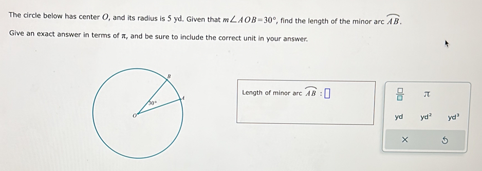 The circle below has center O, and its radius is 5 yd. Given that m∠ AOB=30° , find the length of the minor arc widehat AB.
Give an exact answer in terms of π, and be sure to include the correct unit in your answer.
Length of minor arc widehat AB:□  □ /□   π
yd yd^2 yd^3
×