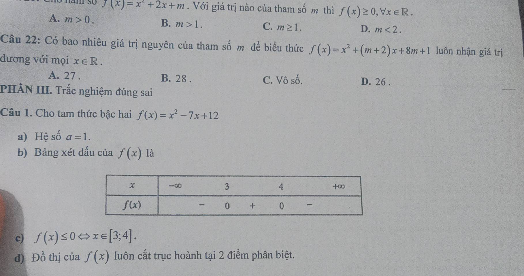 năm so f(x)=x^2+2x+m. Với giá trị nào của tham số m thì f(x)≥ 0,forall x∈ R.
A. m>0.
B. m>1.
C. m≥ 1. D. m<2.
Câu 22: Có bao nhiêu giá trị nguyên của tham số m để biểu thức f(x)=x^2+(m+2)x+8m+1 luôn nhận giá trị
dương với mọi x∈ R.
A. 27 . B. 28 . C. Vô số.
D. 26 .
PHÀN III. Trắc nghiệm đúng sai
Câu 1. Cho tam thức bậc hai f(x)=x^2-7x+12
a) Hệ số a=1.
b) Bảng xét dấu của f(x) là
c) f(x)≤ 0 x∈ [3;4].
d) Dhat o thị của f(x) luôn cắt trục hoành tại 2 điểm phân biệt.