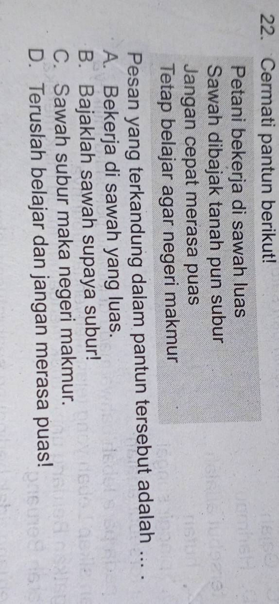 Cermati pantun berikut!
Petani bekerja di sawah luas
Sawah dibajak tanah pun subur
Jangan cepat merasa puas
Tetap belajar agar negeri makmur
Pesan yang terkandung dalam pantun tersebut adalah ... .
A. Bekerja di sawah yang luas.
B. Bajaklah sawah supaya subur!
C. Sawah subur maka negeri makmur.
D. Teruslah belajar dan jangan merasa puas!