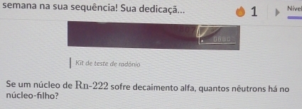 semana na sua sequência! Sua dedicaçã... 1 Níve 
_
0660
Kit de teste de radônio 
Se um núcleo de Rn- 222 sofre decaimento alfa, quantos nêutrons há no 
núcleo-filho?