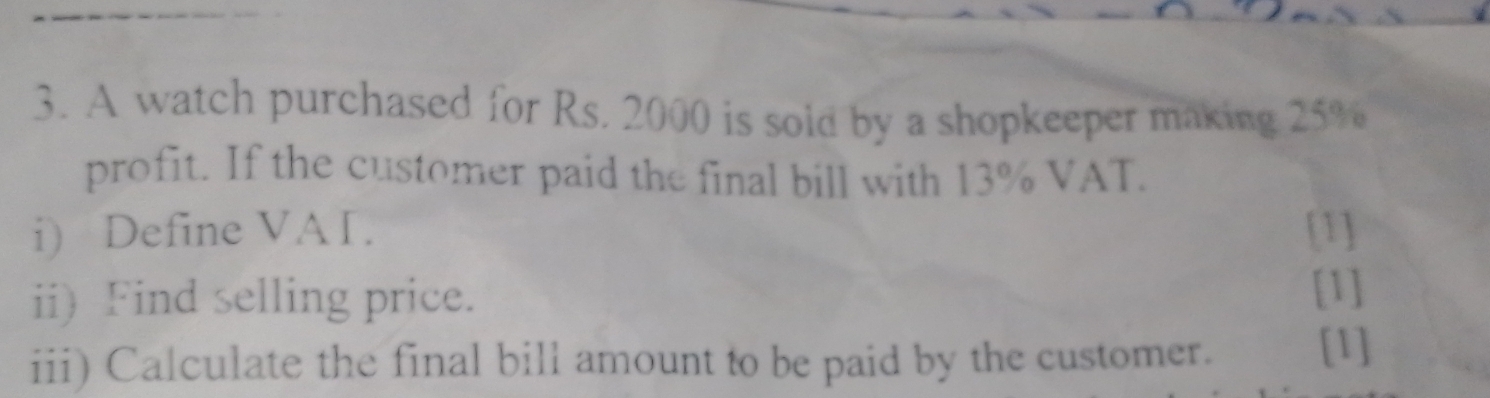 A watch purchased for Rs. 2000 is sold by a shopkeeper making 25%
profit. If the customer paid the final bill with 13% VAT. 
i) Define VAI. [1] 
ii) Find selling price. 
[1] 
iii) Calculate the final bill amount to be paid by the customer. [1]