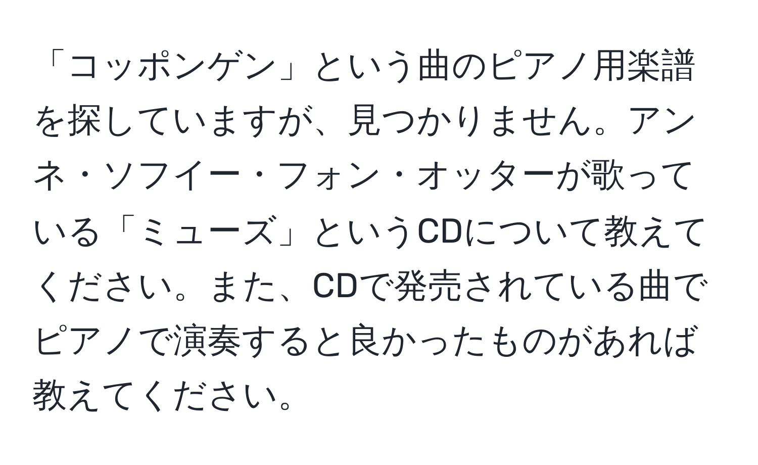 「コッポンゲン」という曲のピアノ用楽譜を探していますが、見つかりません。アンネ・ソフイー・フォン・オッターが歌っている「ミューズ」というCDについて教えてください。また、CDで発売されている曲でピアノで演奏すると良かったものがあれば教えてください。