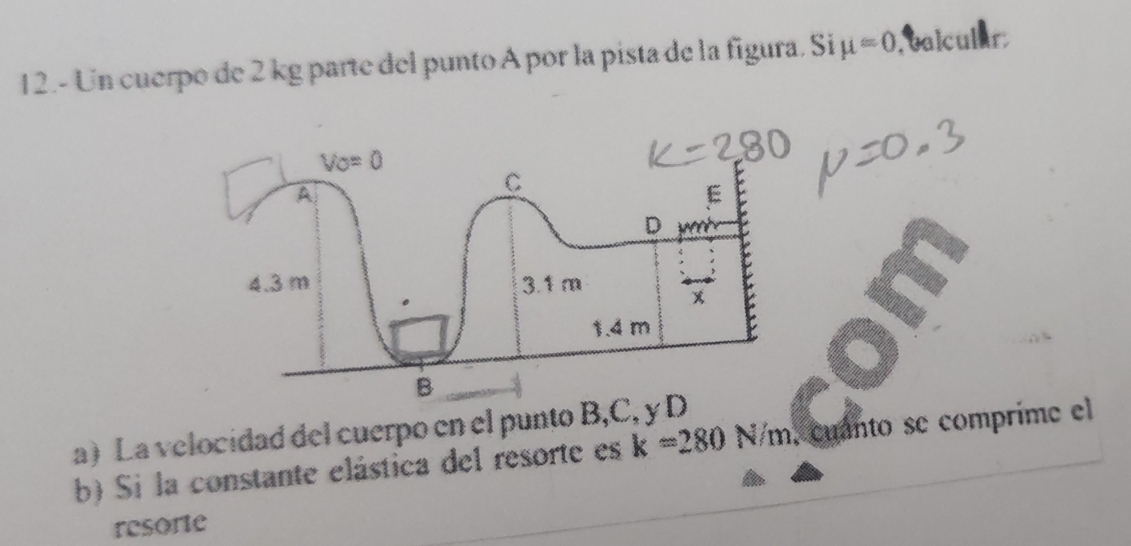 12.- Un cuerpo de 2 kg parte del punto A por la pista de la figura. Si mu =0. calcular
a) La velocidad del cuerpo en el punto B,C, y 
b) Si la constante elástica del resorte es k=280N/m , cuanto se comprime el
resorte