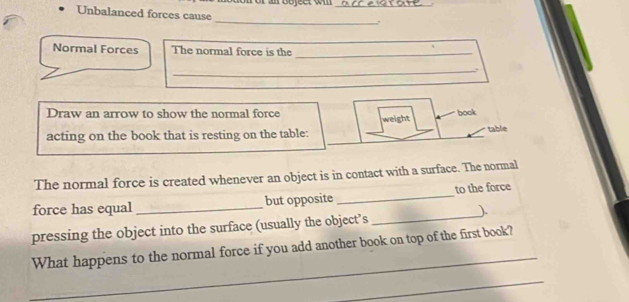 Unbalanced forces cause 
_ 
Normal Forces The normal force is the_ 
_. 
Draw an arrow to show the normal force weight book 
acting on the book that is resting on the table: table 
The normal force is created whenever an object is in contact with a surface. The normal 
_ 
force has equal _but opposite _to the force 
) 
pressing the object into the surface (usually the object’s 
_ 
What happens to the normal force if you add another book on top of the first book? 
_