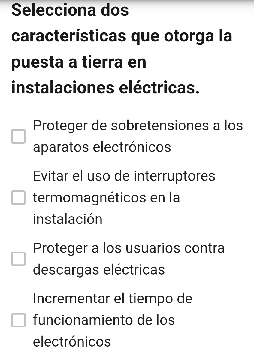 Selecciona dos
características que otorga la
puesta a tierra en
instalaciones eléctricas.
Proteger de sobretensiones a los
aparatos electrónicos
Evitar el uso de interruptores
termomagnéticos en la
instalación
Proteger a los usuarios contra
descargas eléctricas
Incrementar el tiempo de
funcionamiento de los
electrónicos