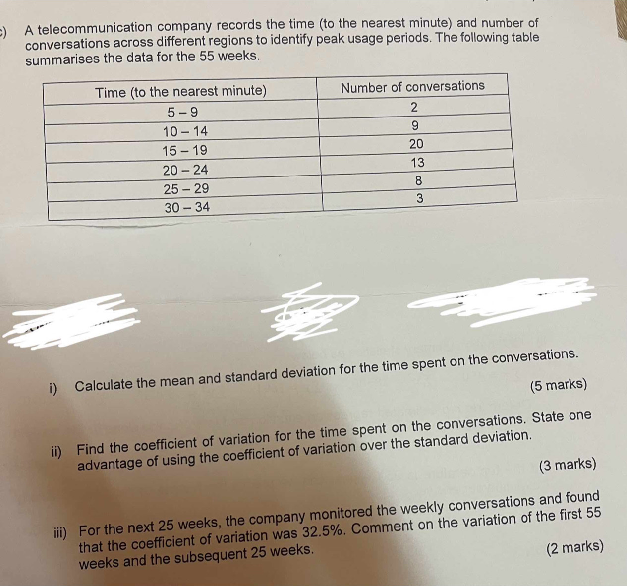 A telecommunication company records the time (to the nearest minute) and number of 
conversations across different regions to identify peak usage periods. The following table 
summarises the data for the 55 weeks. 
i) Calculate the mean and standard deviation for the time spent on the conversations. 
(5 marks) 
ii) Find the coefficient of variation for the time spent on the conversations. State one 
advantage of using the coefficient of variation over the standard deviation. 
(3 marks) 
iii) For the next 25 weeks, the company monitored the weekly conversations and found 
that the coefficient of variation was 32.5%. Comment on the variation of the first 55
weeks and the subsequent 25 weeks. 
(2 marks)