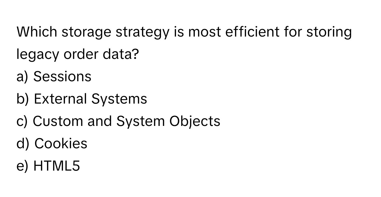 Which storage strategy is most efficient for storing legacy order data? 
a) Sessions
b) External Systems
c) Custom and System Objects
d) Cookies
e) HTML5