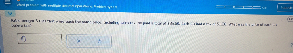 Word problem with multiple decimal operations: Problem type 2 □□□□ 0/5 Isabella 
Esp 
Pablo bought 5 CDs that were each the same price. Including sales tax, he paid a total of $85.50. Each CD had a tax of $1.20. What was the price of each CD 
before tax? 
S 
× 5