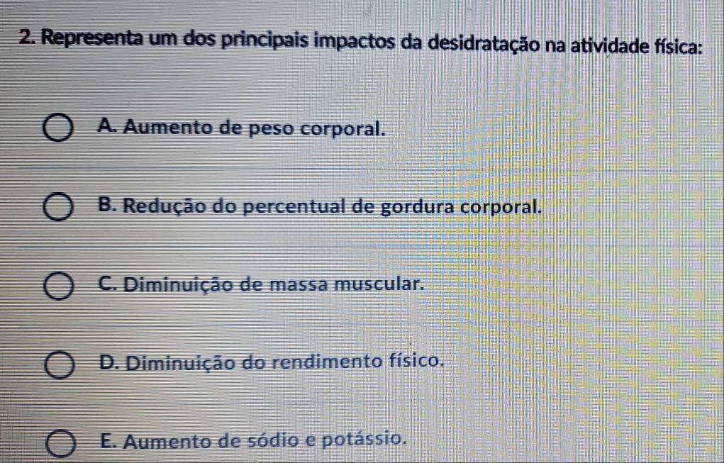 Representa um dos principais impactos da desidratação na atividade física:
A. Aumento de peso corporal.
B. Redução do percentual de gordura corporal.
C. Diminuição de massa muscular.
D. Diminuição do rendimento físico.
E. Aumento de sódio e potássio.