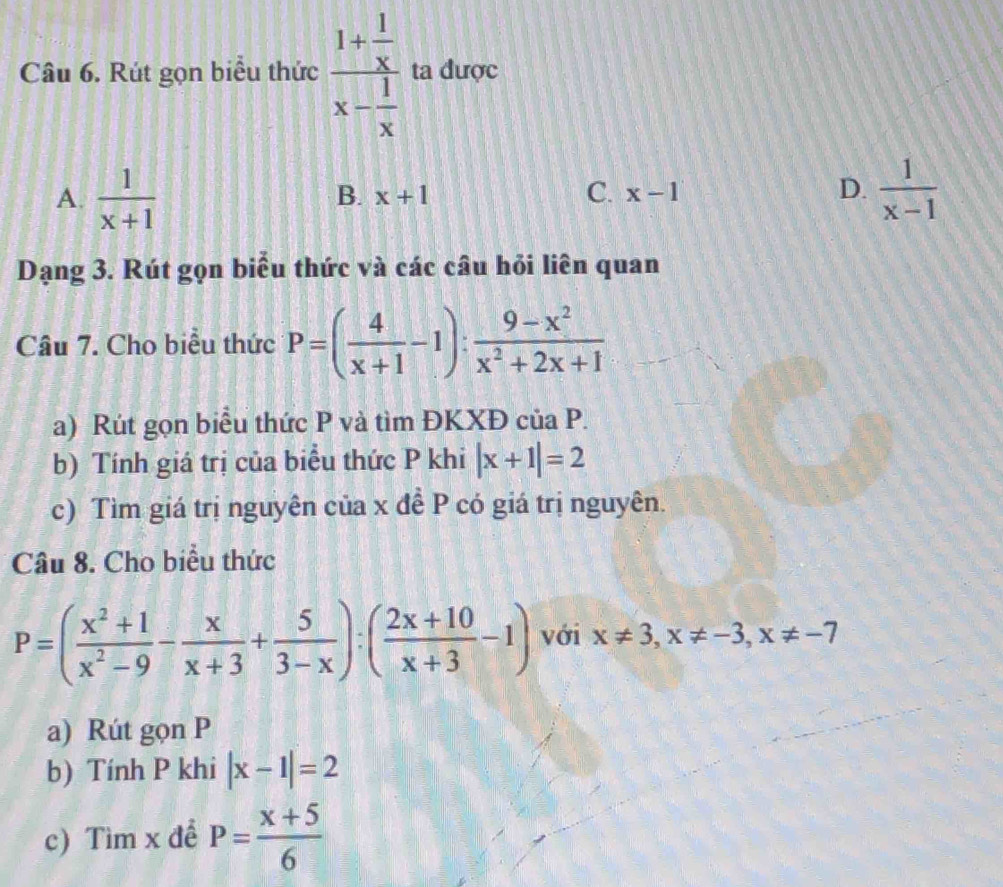 Rút gọn biểu thức frac 1+ 1/x x- 1/x  ta được
A.  1/x+1   1/x-1 
B. x+1 C. x-1 D.
Dạng 3. Rút gọn biểu thức và các câu hỏi liên quan
Câu 7. Cho biểu thức P=( 4/x+1 -1): (9-x^2)/x^2+2x+1 
a) Rút gọn biểu thức P và tìm ĐKXĐ của P.
b) Tính giá trị của biểu thức P khi |x+1|=2
c) Tìm giá trị nguyên của x đề P có giá trị nguyên.
Câu 8. Cho biểu thức
P=( (x^2+1)/x^2-9 - x/x+3 + 5/3-x ):( (2x+10)/x+3 -1) với x!= 3, x!= -3, x!= -7
a) Rút gọn P
b) Tính P khi |x-1|=2
c) Tìm x đề P= (x+5)/6 