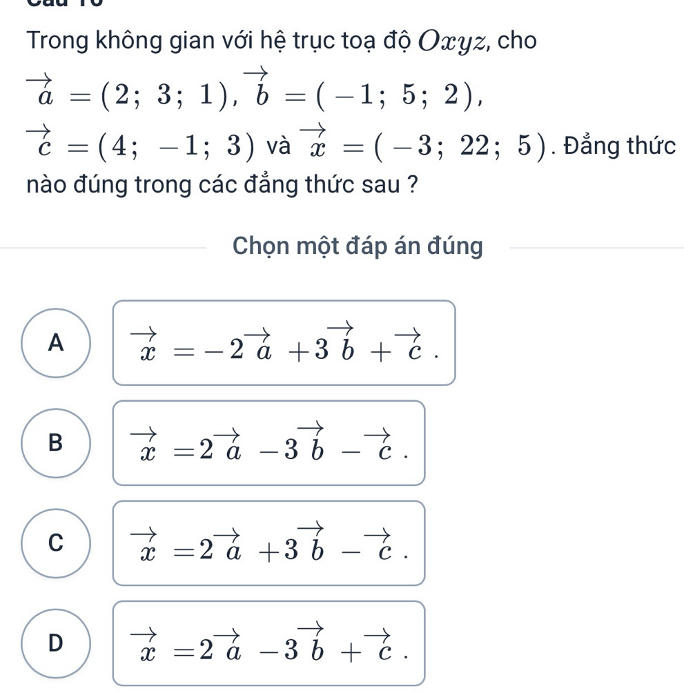 Trong không gian với hệ trục toạ độ Oxyz, cho
vector a=(2;3;1), vector b=(-1;5;2),
vector c=(4;-1;3) và vector x=(-3;22;5). Đẳng thức
nào đúng trong các đẳng thức sau ?
Chọn một đáp án đúng
A vector x=-2vector a+3vector b+vector c.
B vector x=2vector a-3vector b-vector c.
C vector x=2vector a+3vector b-vector c.
D vector x=2vector a-3vector b+vector c.