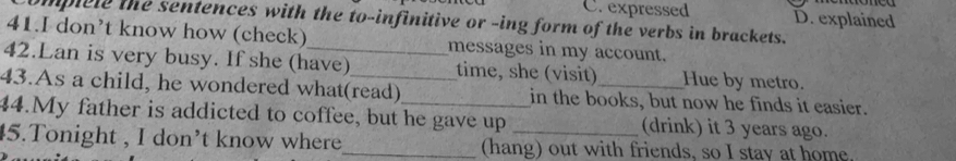 expressed D. explained
omplele the sentences with the to-infinitive or -ing form of the verbs in brackets.
41.I don’t know how (check) messages in my account.
42.Lan is very busy. If she (have) time, she (visit) Hue by metro.
43.As a child, he wondered what(read) in the books, but now he finds it easier.
44.My father is addicted to coffee, but he gave up (drink) it 3 years ago.
45.Tonight , I don’t know where_ (hang) out with friends, so I stay at home.