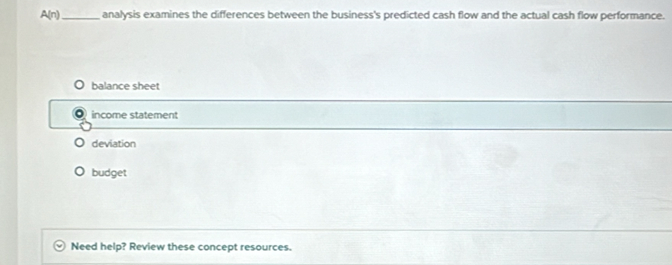 A(n) _analysis examines the differences between the business's predicted cash flow and the actual cash flow performance.
balance sheet
income statement
deviation
budget
Need help? Review these concept resources.