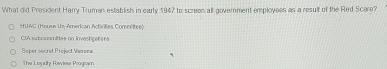 What did President Harry Truman establish in early 1947 to screen all government employees as a result of the Red Scare?
HUAC (House Us-American Activifies Commétee)
ClA subcammèttee on Investicater
Seper secret Project Vanona
The Logalty Rowles Progcam