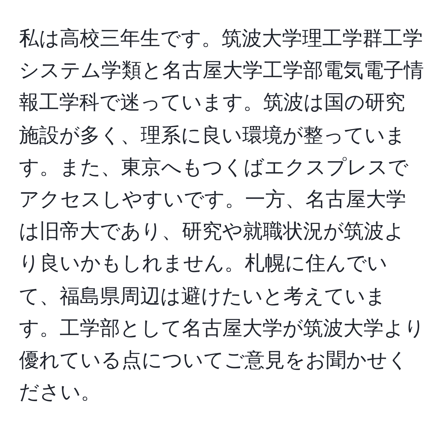 私は高校三年生です。筑波大学理工学群工学システム学類と名古屋大学工学部電気電子情報工学科で迷っています。筑波は国の研究施設が多く、理系に良い環境が整っています。また、東京へもつくばエクスプレスでアクセスしやすいです。一方、名古屋大学は旧帝大であり、研究や就職状況が筑波より良いかもしれません。札幌に住んでいて、福島県周辺は避けたいと考えています。工学部として名古屋大学が筑波大学より優れている点についてご意見をお聞かせください。