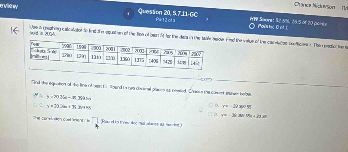 Chance Nickerson 11/
<
eview Question 20, 5.7.11-GC HW Score: 82.5%  16.5 of 20 points
Part 2 of 3 Points: 0 of 1
sold in 2014.
Use a graphing calculator to find the equation of the line of best fit for the data in thw. Find the value of the correlation coefficient r. Then predict the n
Find the equation of the line of best fit. Round to two decimal places as needed. Choose the correct answer below.
A. y=20.36x-39,399.55
B. y=-39,399.55
C. y=20.36x+39,399.55 D. y=-39,399.55x+20.36
The correlation coefficient r is □. (Round to three decimal places as needed.)