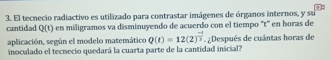 El tecnecio radiactivo es utilizado para contrastar imágenes de órganos internos, y su 
cantidad Q(t) en miligramos va disminuyendo de acuerdo con el tiempo “ t ” en horas de 
aplicación, según el modelo matemático Q(t)=12(2)^ (-t)/3 . ¿Después de cuántas horas de 
inoculado el tecnecio quedará la cuarta parte de la cantidad inicial?