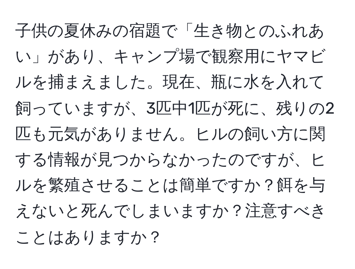 子供の夏休みの宿題で「生き物とのふれあい」があり、キャンプ場で観察用にヤマビルを捕まえました。現在、瓶に水を入れて飼っていますが、3匹中1匹が死に、残りの2匹も元気がありません。ヒルの飼い方に関する情報が見つからなかったのですが、ヒルを繁殖させることは簡単ですか？餌を与えないと死んでしまいますか？注意すべきことはありますか？