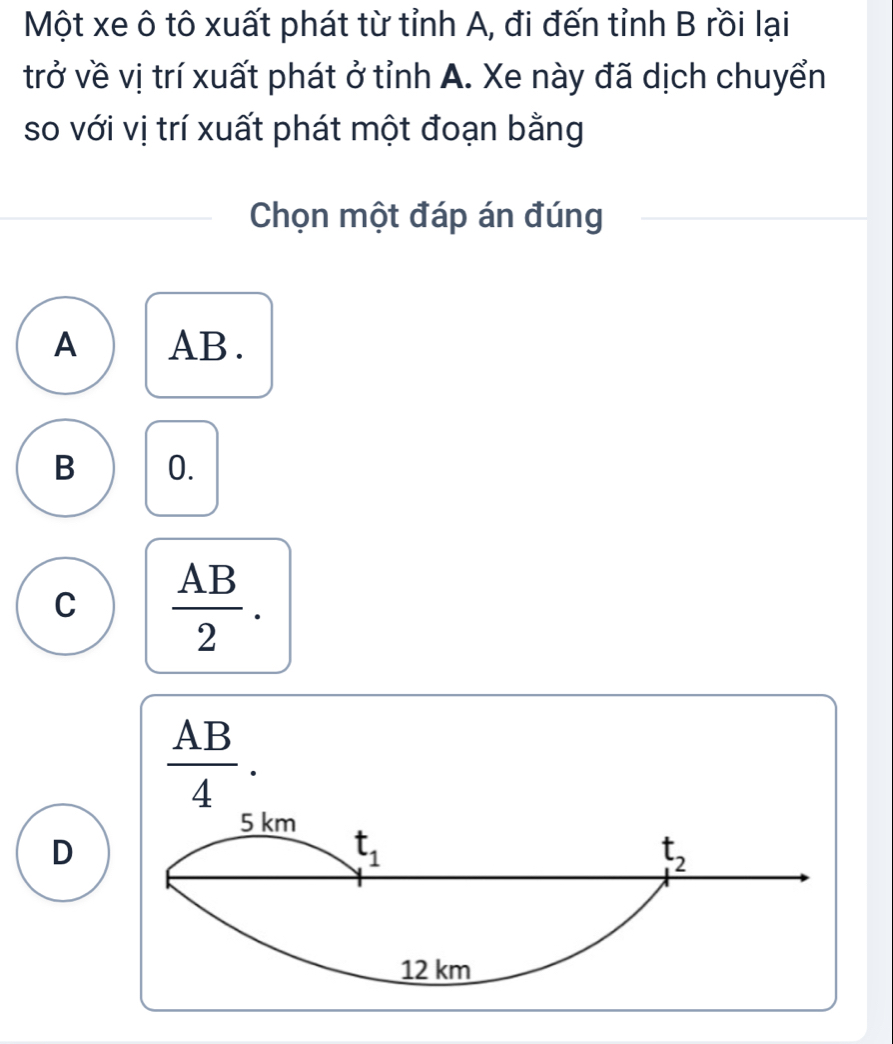 Một xe ô tô xuất phát từ tỉnh A, đi đến tỉnh B rồi lại
trở về vị trí xuất phát ở tỉnh A. Xe này đã dịch chuyển
so với vị trí xuất phát một đoạn bằng
Chọn một đáp án đúng
A AB.
B 0.
C  AB/2 .
 AB/4 .
D