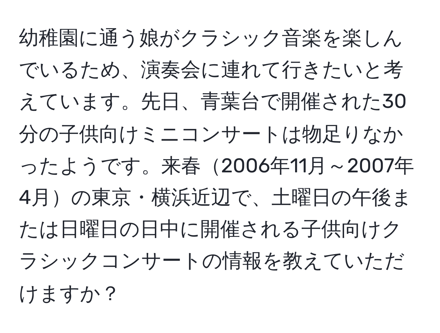 幼稚園に通う娘がクラシック音楽を楽しんでいるため、演奏会に連れて行きたいと考えています。先日、青葉台で開催された30分の子供向けミニコンサートは物足りなかったようです。来春2006年11月～2007年4月の東京・横浜近辺で、土曜日の午後または日曜日の日中に開催される子供向けクラシックコンサートの情報を教えていただけますか？