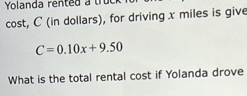 Yolanda rented a truck 
cost, C (in dollars), for driving x miles is give
C=0.10x+9.50
What is the total rental cost if Yolanda drove