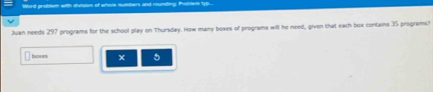 Word problem with division of whole numbers and rounding: Problem typ... 
Juan needs 297 programs for the school play on Thursday. How many boxes of programs will he need, given that each box contains 35 programs? 
boxes x 5