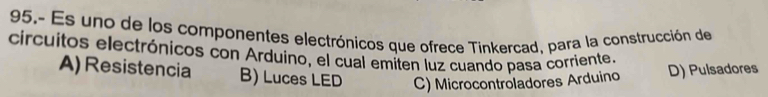 95.- Es uno de los componentes electrónicos que ofrece Tinkercad, para la construcción de
circuitos electrónicos con Arduino, el cual emiten luz cuando pasa corriente.
A) Resistencia B) Luces LED C) Microcontroladores Arduino D) Pulsadores