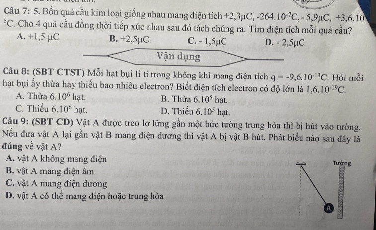 a
Câu 7:5 . Bốn quả cầu kim loại giống nhau mang điện tích +2,3μC, -264.10^(-7)C, -5,9mu C, +3,6.10
*C. Cho 4 quả cầu đồng thời tiếp xúc nhau sau đó tách chúng ra. Tìm điện tích mỗi quả cầu?
A. +1,5 µC B. +2,5µC C. - 1,5µC D. - 2,5µC
Vận dụng
Câu 8: (SBT CTST) Mỗi hạt bụi li ti trong không khí mang điện tích q=-9,6.10^(-13)C. Hỏi mỗi
hạt bụi ấy thừa hay thiếu bao nhiêu electron? Biết điện tích electron có độ lớn là 1, 6.10^(-19)C.
A. Thừa 6.10^6h at. B. Thừa 6.10^5 ha t.
C. Thiếu 6.10^6 h ạt. D. Thiếu 6.10^5 h at.
Câu 9: (SBT CD) Vật A được treo lơ lừng gần một bức tường trung hòa thì bị hút vào tường.
Nếu đưa vật A lại gần vật B mang điện dương thì vật A bị vật B hút. Phát biểu nào sau đây là
đúng về vật A?
A. vật A không mang điện Tường
B. vật A mang điện âm
C. vật A mang điện dương
D. vật A có thể mang điện hoặc trung hòa
a