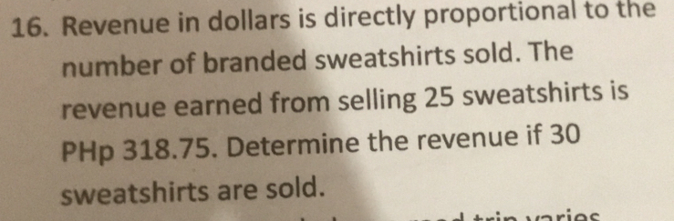 Revenue in dollars is directly proportional to the 
number of branded sweatshirts sold. The 
revenue earned from selling 25 sweatshirts is
PHp 318.75. Determine the revenue if 30
sweatshirts are sold.