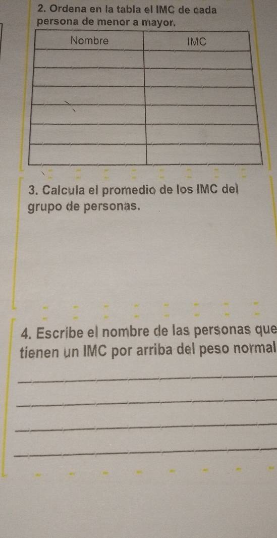 Ordena en la tabla el IMC de cada 
persona de menor a mayor. 
3. Calcula el promedio de los IMC del 
grupo de personas. 
4. Escríbe el nombre de las personas que 
tienen un IMC por arriba del peso normal 
_ 
_ 
_ 
_