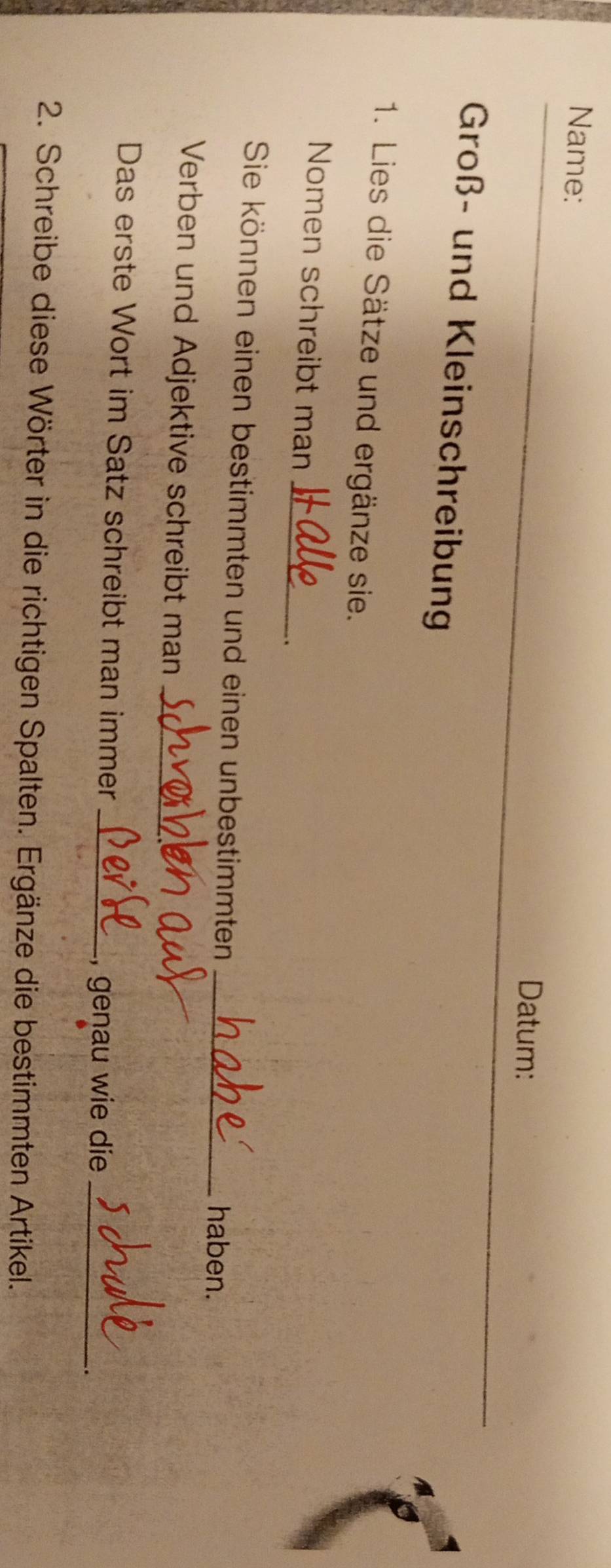 Name: 
Datum: 
Groß- und Kleinschreibung 
1. Lies die Sätze und ergänze sie. 
Nomen schreibt man_ 
. 
Sie können einen bestimmten und einen unbestimmten _haben. 
Verben und Adjektive schreibt man_ 
Das erste Wort im Satz schreibt man immer_ 
, genau wie die_ 
. 
2. Schreibe diese Wörter in die richtigen Spalten. Ergänze die bestimmten Artikel.