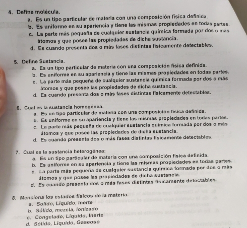 Define molécula.
a. Es un tipo particular de materia con una composición física definida.
b. Es uniforme en su apariencia y tiene las mismas propiedades en todas partes.
c. La parte más pequeña de cualquier sustancia química formada por dos o más
átomos y que posee las propiedades de dicha sustancia.
d. Es cuando presenta dos o más fases distintas fisicamente detectables.
5. Define Sustancia.
a. Es un tipo particular de materia con una composición física definida,
b. Es uniforme en su apariencia y tiene las mismas propiedades en todas partes.
c. La parte más pequeña de cualquier sustancia química formada por dos o más
átomos y que posee las propiedades de dicha sustancia.
d. Es cuando presenta dos o más fases distintas fisicamente detectables.
6. Cual es la sustancia homogénea.
a. Es un tipo particular de materia con una composición física definida.
b. Es uniforme en su apariencia y tiene las mismas propiedades en todas partes.
c. La parte más pequeña de cualquier sustancia química formada por dos o más
átomos y que posee las propiedades de dicha sustancia.
d. Es cuando presenta dos o más fases distintas físicamente detectables.
7. Cual es la sustancia heterogénea:
a. Es un tipo particular de materia con una composición física definida.
b. Es uniforme en su apariencia y tiene las mismas propiedades en todas partes.
c. La parte más pequeña de cualquier sustancia química formada por dos o más
átomos y que posee las propiedades de dicha sustancia.
d. Es cuando presenta dos o más fases distintas fisicamente detectables.
8. Menciona los estados físicos de la materia.
a. Solido, Liquido, Inerte
b. Sólido, mezcla, Ionizado
c. Congelado, Liquido, Inerte
d. Sólido, Liquido, Gaseoso