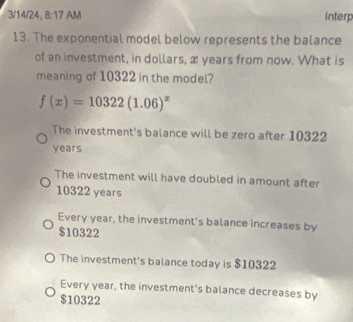 3/14/24, 8:17 AM Interp
13. The exponential model below represents the balance
of an investment, in dollars, x years from now. What is
meaning of 10322 in the model?
f(x)=10322(1.06)^x
The investment's balance will be zero after 10322
years
The investment will have doubled in amount after
10322 years
Every year, the investment's balance increases by
$10322
The investment's balance today is $10322
Every year, the investment's balance decreases by
$10322