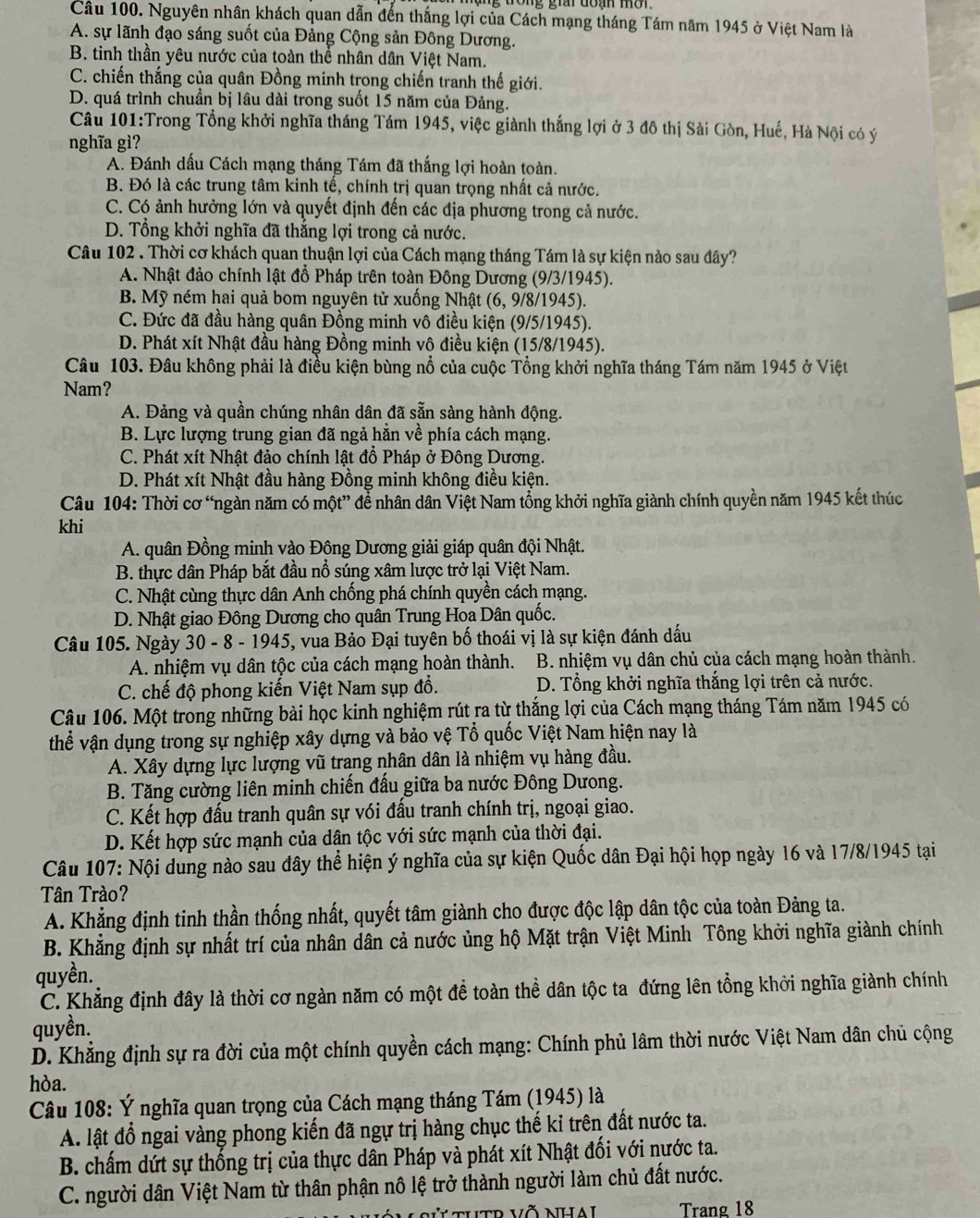 Nguyên nhân khách quan dẫn đến thắng lợi của Cách mạng tháng Tám năm 1945 ở Việt Nam là
A. sự lãnh đạo sáng suốt của Đảng Cộng sản Đông Dương.
B. tinh thần yêu nước của toàn thể nhân dân Việt Nam.
C. chiến thắng của quân Đồng minh trong chiến tranh thế giới.
D. quá trình chuẩn bị lâu dài trong suốt 15 năm của Đảng.
Câu 101:Trong Tổng khởi nghĩa tháng Tám 1945, việc giành thắng lợi ở 3 đô thị Sài Gòn, Huế, Hà Nội có ý
nghĩa gì?
A. Đánh dấu Cách mạng tháng Tám đã thắng lợi hoàn toàn.
B. Đó là các trung tâm kinh tế, chính trị quan trọng nhất cả nước.
C. Có ảnh hưởng lớn và quyết định đến các địa phương trong cả nước.
D. Tổng khởi nghĩa đã thẳng lợi trong cả nước.
Câu 102 . Thời cơ khách quan thuận lợi của Cách mạng tháng Tám là sự kiện nào sau đây?
A. Nhật đảo chính lật đổ Pháp trên toàn Đông Dương (9/3/1945).
B. Mỹ ném hai quả bom nguyên tử xuống Nhật (6, 9/8/1945).
C. Đức đã đầu hàng quân Đồng minh vô điều kiện (9/5/1945).
D. Phát xít Nhật đầu hàng Đồng minh vô điều kiện (15/8/1945).
Câu 103. Đâu không phải là điều kiện bùng nổ của cuộc Tổng khởi nghĩa tháng Tám năm 1945 ở Việt
Nam?
A. Đảng và quần chúng nhân dân đã sẵn sàng hành động.
B. Lực lượng trung gian đã ngả hằn về phía cách mạng.
C. Phát xít Nhật đảo chính lật đồ Pháp ở Đông Dương.
D. Phát xít Nhật đầu hàng Đồng minh không điều kiện.
Câu 104: Thời cơ “ngàn năm có một” để nhân dân Việt Nam tổng khởi nghĩa giành chính quyền năm 1945 kết thúc
khi
A. quân Đồng minh vào Đông Dương giải giáp quân đội Nhật.
B. thực dân Pháp bắt đầu nổ súng xâm lược trở lại Việt Nam.
C. Nhật cùng thực dân Anh chống phá chính quyền cách mạng.
D. Nhật giao Đông Dương cho quân Trung Hoa Dân quốc.
Câu 105. Ngày 30 - 8 - 1945, vua Bảo Đại tuyên bố thoái vị là sự kiện đánh dấu
A. nhiệm vụ dân tộc của cách mạng hoàn thành.  B. nhiệm vụ dân chủ của cách mạng hoàn thành.
C. chế độ phong kiến Việt Nam sụp đổ. D. Tổng khởi nghĩa thắng lợi trên cả nước.
Câu 106. Một trong những bài học kinh nghiệm rút ra từ thắng lợi của Cách mạng tháng Tám năm 1945 có
thể vận dụng trong sự nghiệp xây dựng và bảo vệ Tổ quốc Việt Nam hiện nay là
A. Xây dựng lực lượng vũ trang nhân dân là nhiệm vụ hàng đầu.
B. Tăng cường liên minh chiến đấu giữa ba nước Đông Dưong.
C. Kết hợp đấu tranh quân sự vói đấu tranh chính trị, ngoại giao.
D. Kết hợp sức mạnh của dân tộc với sức mạnh của thời đại.
Câu 107: Nội dung nào sau đây thể hiện ý nghĩa của sự kiện Quốc dân Đại hội họp ngày 16 và 17/8/1945 tại
Tân Trào?
A. Khẳng định tinh thần thống nhất, quyết tâm giành cho được độc lập dân tộc của toàn Đảng ta.
B. Khẳng định sự nhất trí của nhân dân cả nước ủng hộ Mặt trận Việt Minh Tông khởi nghĩa giành chính
quyền.
C. Khẳng định đây là thời cơ ngàn năm có một đề toàn thể dân tộc ta đứng lên tổng khởi nghĩa giành chính
quyền.
D. Khẳng định sự ra đời của một chính quyền cách mạng: Chính phủ lâm thời nước Việt Nam dân chủ cộng
hòa.
* Câu 108: Ý nghĩa quan trọng của Cách mạng tháng Tám (1945) là
A. lật đổ ngai vàng phong kiến đã ngự trị hàng chục thế kỉ trên đất nước ta.
B. chấm dứt sự thống trị của thực dân Pháp và phát xít Nhật đối với nước ta.
C. người dân Việt Nam từ thân phận nô lệ trở thành người làm chủ đất nước.
t thtr võ nhai Trang 18