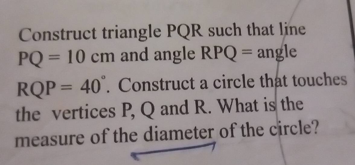 Construct triangle PQR such that line
PQ=10cm and angle RPQ= angle
RQP=40°. Construct a circle that touches 
the vertices P, Q and R. What is the 
measure of the diameter of the circle?