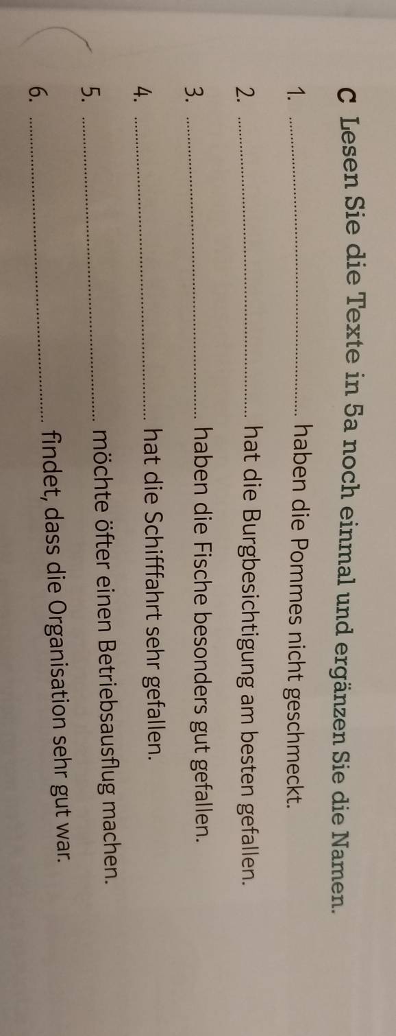 Lesen Sie die Texte in 5a noch einmal und ergänzen Sie die Namen. 
1. _haben die Pommes nicht geschmeckt. 
2._ 
hat die Burgbesichtigung am besten gefallen. 
3._ 
haben die Fische besonders gut gefallen. 
4._ 
hat die Schifffahrt sehr gefallen. 
5._ 
möchte öfter einen Betriebsausflug machen. 
6._ 
findet, dass die Organisation sehr gut war.