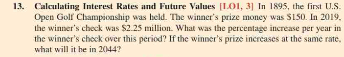 Calculating Interest Rates and Future Values [LO1 , 3] In 1895, the first U.S. 
Open Golf Championship was held. The winner's prize money was $150. In 2019, 
the winner's check was $2.25 million. What was the percentage increase per year in 
the winner's check over this period? If the winner's prize increases at the same rate, 
what will it be in 2044?