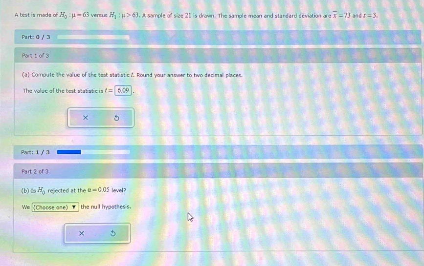 A test is made of H_0:mu =63 versus H_1:mu >63. A sample of size 21 is drawn. The sample mean and standard deviation are overline x=73 and s=3. 
Part: 0 / 3 
Part 1 of 3 
(a) Compute the value of the test statistic f. Round your answer to two decimal places. 
The value of the test statistic is t=6.09
× 
Part: 1 / 3 
Part 2 of 3 
(b) Is H_0 rejected at the alpha =0.05 level? 
We (Choose one) the null hypothesis. 
× 6