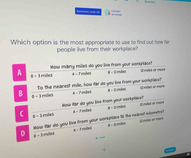 Summary
Bookwork code: 4A Calculator not allowed 
Which option is the most appropriate to use to find out how far
people live from their workplace?
How many miles do you live from your workplace?
A 0 - 3 miles 4 - 7 miles 8 - 11 miles 12 miles or more
To the nearest mile, how far do you live from your workplace?
B 0 - 3 miles
4 - 7 miles 8 - 11 miles 12 miles or more
How far do you live from your workplace?
4 - 7 miles 8 - 11 miles 12 miles or more
C 0 - 3 miles
How far do you live from your workplace to the nearest kilometre?
4 - 7 miles 8 - 11 miles 12 miles or more
D 0 - 3 miles
Q Zoam
Answer