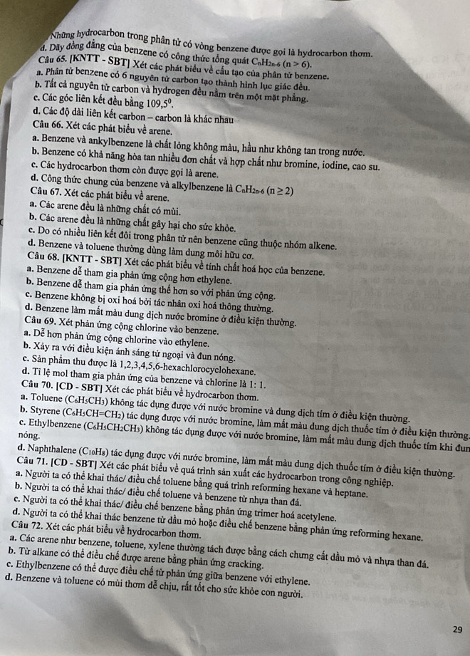 Những hydrocarbon trong phân tử có vòng benzene được gọi là hydrocarbon thom.
d. Dãy đồng đẳng của benzene có công thức tổng quát C_nH 2n-6 (n>6).
Câu 65. [KNTT - SBT] Xét các phát biểu về cầu tạo của phân tử benzene.
a. Phân tử benzene có 6 nguyên tử carbon tạo thành hình lục giác đều.
b. Tắt cả nguyên tử carbon và hydrogen đều nằm trên một mặt phẳng.
c. Các góc liên kết đều bằng 109,5^0.
d. Các độ dài liên kết carbon - carbon là khác nhau
Câu 66. Xét các phát biểu về arene.
a. Benzene và ankylbenzene là chất lỏng không màu, hầu như không tan trong nước.
b. Benzene có khả năng hòa tan nhiều đơn chất và hợp chất như bromine, iodine, cao su.
c. Các hydrocarbon thơm còn được gọi là arene.
d. Công thức chung của benzene và alkylbenzene là ở C_nH_2n- 6 (n≥ 2)
Câu 67. Xét các phát biểu về arene.
a. Các arene đều là những chất có mùi.
b. Các arene đều là những chất gây hại cho sức khỏe.
c. Do có nhiều liên kết đôi trong phân tử nên benzene cũng thuộc nhóm alkene.
d. Benzene và toluene thường dùng làm dung môi hữu cơ.
Câu 68. [KNTT - SBT] Xét các phát biểu về tính chất hoá học của benzene.
a. Benzene dễ tham gia phản ứng cộng hơn ethylene.
b. Benzene dễ tham gia phản ứng thể hơn so với phản ứng cộng.
c. Benzene không bị oxi hoá bởi tác nhân oxi hoá thông thường.
d. Benzene làm mắt màu dung dịch nước bromine ở điều kiện thường.
Câu 69. Xét phản ứng cộng chlorine vào benzene.
a. Dễ hơn phản ứng cộng chlorine vào ethylene.
b. Xảy ra với điều kiện ánh sáng tử ngoại và đun nóng.
c. Sản phẩm thu được là 1,2,3,4,5,6-hexachlorocyclohexane.
d. Ti lệ mol tham gia phản ứng của benzene và chlorine là 1: 1.
Câu 70. [CD - SBT] Xét các phát biểu về hydrocarbon thơm.
a. Toluene (C₆H₃CH₃) không tác dụng được với nước bromine và dung dịch tím ở điều kiện thường.
b. Styrene (C₆H₅CH=CH₂) tác dụng được với nước bromine, làm mất màu dung dịch thuốc tím ở điều kiện thường.
c. Ethylbenzene (C₆H₃CH₂CH₃) không tác dụng được với nước bromine, làm mất màu dung dịch thuốc tím khi đun
nóng.
d. Naphthalene (C₁₀H₈) tác dụng được với nước bromine, làm mất màu dung dịch thuốc tím ở điều kiện thường.
Câu 71. [CD - SBT] Xét các phát biểu về quá trình sản xuất các hydrocarbon trong công nghiệp.
a. Người ta có thể khai thác/ điều chế toluene bằng quá trình reforming hexane và heptane.
b. Người ta có thể khai thác/ điều chế toluene và benzene từ nhựa than đá.
c. Người ta có thể khai thác/ điều chế benzene bằng phản ứng trimer hoá acetylene.
d. Người ta có thể khai thác benzene từ dầu mỏ hoặc điều chế benzene bằng phản ứng reforming hexane.
Câu 72. Xét các phát biểu về hydrocarbon thơm.
a. Các arene như benzene, toluene, xylene thường tách được bằng cách chưng cất dầu mỏ và nhựa than đá.
b. Từ alkane có thể điều chế được arene bằng phản ứng cracking.
c. Ethylbenzene có thể được điều chế từ phản ứng giữa benzene với ethylene.
d. Benzene và toluene có mùi thơm dễ chịu, rất tốt cho sức khỏe con người.
29
